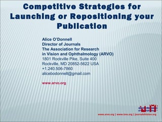 www.arvo.org | www.iovs.org | journalofvision.org
Competitive Strategies for
Launching or Repositioning your
Publication
Alice O’Donnell
Director of Journals
The Association for Research
in Vision and Ophthalmology (ARVO)
1801 Rockville Pike, Suite 400
Rockville, MD 20852-5622 USA
+1.240.506-7860
alicebodonnell@gmail.com
www.arvo.org
 