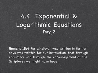 4.4 Exponential &
    Logarithmic Equations
                     Day 2


Romans 15:4 For whatever was written in former
days was written for our instruction, that through
endurance and through the encouragement of the
Scriptures we might have hope.
 