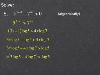Solve:
 6.      5   3x−1
                    −7   4x
                              >0   (algebraically)

            3x−1         4x
        5           >7
      ( 3x − 1) log 5 > 4x log 7
  3x log 5 − log 5 > 4x log 7
  3x log 5 − 4x log 7 > log 5

  x ( 3log 5 − 4 log 7 ) > log 5
 
