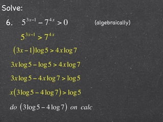 Solve:
 6.      5   3x−1
                    −7   4x
                              >0    (algebraically)

            3x−1         4x
        5           >7
      ( 3x − 1) log 5 > 4x log 7
  3x log 5 − log 5 > 4x log 7
  3x log 5 − 4x log 7 > log 5

  x ( 3log 5 − 4 log 7 ) > log 5

  do ( 3log 5 − 4 log 7 ) on calc
 