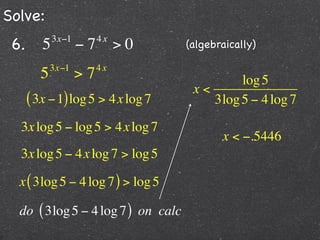Solve:
 6.      5   3x−1
                    −7   4x
                              >0    (algebraically)

            3x−1         4x
        5           >7                       log 5
                                     x<
      ( 3x − 1) log 5 > 4x log 7        3log 5 − 4 log 7
  3x log 5 − log 5 > 4x log 7
                                           x < −.5446
  3x log 5 − 4x log 7 > log 5

  x ( 3log 5 − 4 log 7 ) > log 5

  do ( 3log 5 − 4 log 7 ) on calc
 