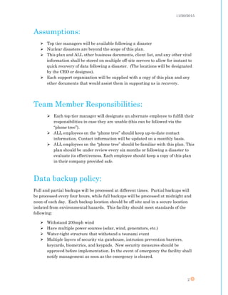 11/20/2015
2
Assumptions:
 Top tier managers will be available following a disaster
 Nuclear disasters are beyond the scope of this plan.
 This plan and ALL other business documents, client list, and any other vital
information shall be stored on multiple off-site servers to allow for instant to
quick recovery of data following a disaster. (The locations will be designated
by the CEO or designee).
 Each support organization will be supplied with a copy of this plan and any
other documents that would assist them in supporting us in recovery.
Team Member Responsibilities:
 Each top tier manager will designate an alternate employee to fulfill their
responsibilities in case they are unable (this can be followed via the
“phone tree”).
 ALL employees on the “phone tree” should keep up-to-date contact
information. Contact information will be updated on a monthly basis.
 ALL employees on the “phone tree” should be familiar with this plan. This
plan should be under review every six months or following a disaster to
evaluate its effectiveness. Each employee should keep a copy of this plan
in their company provided safe.
Data backup policy:
Full and partial backups will be processed at different times. Partial backups will
be processed every four hours, while full backups will be processed at midnight and
noon of each day. Each backup location should be off site and in a secure location
isolated from environmental hazards. This facility should meet standards of the
following:
 Withstand 200mph wind
 Have multiple power sources (solar, wind, generators, etc.)
 Water-tight structure that withstand a tsunami event
 Multiple layers of security via gatehouse, intrusion prevention barriers,
keycards, biometrics, and keypads. New security measures should be
approved before implementation. In the event of emergency the facility shall
notify management as soon as the emergency is cleared.
 