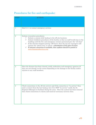 11/20/2015
4
Procedures for fire and earthquake:
STEP ACTION
1 Dial 9-1-1 to contact emergency services
2 Initiate evacuation procedures:
 Initiate a system wide backup to the off-site locations
 Initiate lockdown procedures of the facility so that no staff would stay in the
building until the fire and emergency services personnel give the “all clear”
 If the disaster happens during “off-hours” then the top tier managers will
initiate the “phone-tree” to advise subordinates of the plan of action
 If internet connection if available, then updates should be posted to
www.SammiesServices.com
3 Once the disaster has been cleared, notify authorities and emergency agencies (if
they are not already on the scene) depending on the damage to the facility and/or
injuries to any staff members.
4 Check connections to the off-site servers and if the connection is “in-service” then
start a restore from the last backup, but if it’s NOT “in-service” notify the Sr.
Engineer Manager to facilitate fixing the issue. Once the system has been restored
then check connections to clients and send out necessary recovery data.
 