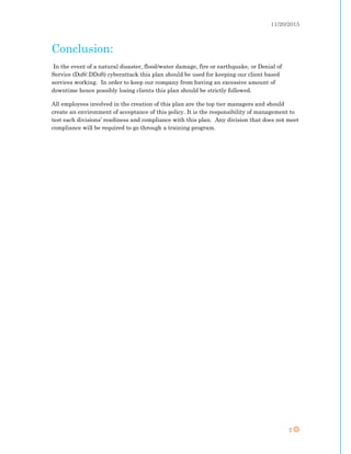 11/20/2015
7
Conclusion:
In the event of a natural disaster, flood/water damage, fire or earthquake, or Denial of
Service (DoS/.DDoS) cyberattack this plan should be used for keeping our client based
services working. In order to keep our company from having an excessive amount of
downtime hence possibly losing clients this plan should be strictly followed.
All employees involved in the creation of this plan are the top tier managers and should
create an environment of acceptance of this policy. It is the responsibility of management to
test each divisions’ readiness and compliance with this plan. Any division that does not meet
compliance will be required to go through a training program.
 