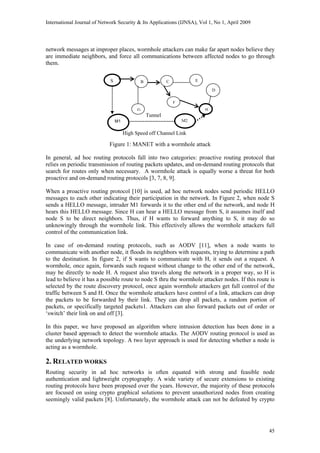 International Journal of Network Security & Its Applications (IJNSA), Vol 1, No 1, April 2009
45
network messages at improper places, wormhole attackers can make far apart nodes believe they
are immediate neighbors, and force all communications between affected nodes to go through
them.
S E
High Speed off Channel Link
D
C
F
B
HG
M1 M2
Tunnel
Figure 1: MANET with a wormhole attack
In general, ad hoc routing protocols fall into two categories: proactive routing protocol that
relies on periodic transmission of routing packets updates, and on-demand routing protocols that
search for routes only when necessary. A wormhole attack is equally worse a threat for both
proactive and on-demand routing protocols [3, 7, 8, 9].
When a proactive routing protocol [10] is used, ad hoc network nodes send periodic HELLO
messages to each other indicating their participation in the network. In Figure 2, when node S
sends a HELLO message, intruder M1 forwards it to the other end of the network, and node H
hears this HELLO message. Since H can hear a HELLO message from S, it assumes itself and
node S to be direct neighbors. Thus, if H wants to forward anything to S, it may do so
unknowingly through the wormhole link. This effectively allows the wormhole attackers full
control of the communication link.
In case of on-demand routing protocols, such as AODV [11], when a node wants to
communicate with another node, it floods its neighbors with requests, trying to determine a path
to the destination. In figure 2, if S wants to communicate with H, it sends out a request. A
wormhole, once again, forwards such request without change to the other end of the network,
may be directly to node H. A request also travels along the network in a proper way, so H is
lead to believe it has a possible route to node S thru the wormhole attacker nodes. If this route is
selected by the route discovery protocol, once again wormhole attackers get full control of the
traffic between S and H. Once the wormhole attackers have control of a link, attackers can drop
the packets to be forwarded by their link. They can drop all packets, a random portion of
packets, or specifically targeted packets1. Attackers can also forward packets out of order or
‘switch’ their link on and off [3].
In this paper, we have proposed an algorithm where intrusion detection has been done in a
cluster based approach to detect the wormhole attacks. The AODV routing protocol is used as
the underlying network topology. A two layer approach is used for detecting whether a node is
acting as a wormhole.
2. RELATED WORKS
Routing security in ad hoc networks is often equated with strong and feasible node
authentication and lightweight cryptography. A wide variety of secure extensions to existing
routing protocols have been proposed over the years. However, the majority of these protocols
are focused on using crypto graphical solutions to prevent unauthorized nodes from creating
seemingly valid packets [8]. Unfortunately, the wormhole attack can not be defeated by crypto
 
