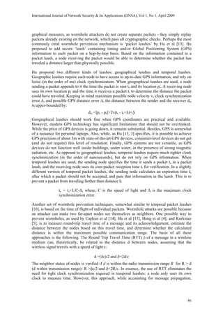International Journal of Network Security & Its Applications (IJNSA), Vol 1, No 1, April 2009
graphical measures, as wormhole attackers do not create separate packets - they simply replay
packets already existing on the network, which pass all cryptographic checks. Perhaps the most
commonly cited wormhole prevention mechanism is ‘packet leashes’ by Hu et al [13]. Hu
proposed to add secure ‘leash’ containing timing and/or Global Positioning System (GPS)
information to each packet on a hop-by-hop basis. Based on the information contained in a
packet leash, a node receiving the packet would be able to determine whether the packet has
traveled a distance larger than physically possible.
Hu proposed two different kinds of leashes: geographical leashes and temporal leashes.
Geographic leashes require each node to have access to up-to-date GPS information, and rely on
loose (in the order of ms) clock synchronization. When geographical leashes are used, a node
sending a packet appends to it the time the packet is sent ts and its location ps. A receiving node
uses its own location pr and the time it receives a packet tr to determine the distance the packet
could have traveled. Keeping in mind maximum possible node velocity v, clock synchronization
error ∆, and possible GPS distance error ∆, the distance between the sender and the receiver dsr
is upper-bounded by:
dsr <||ps - pr||+2v(tr - ts+∆)+∆
Geographical leashes should work fine when GPS coordinates are practical and available.
However, modern GPS technology has significant limitations that should not be overlooked.
While the price of GPS devices is going down, it remains substantial. Besides, GPS is somewhat
of a nuisance for personal laptops. Also, while, as Hu [13, 3] specifies, it is possible to achieve
GPS precision of about 3m with state-of-the-art GPS devices, consumer-level devices do not get
(and do not require) this level of resolution. Finally, GPS systems are not versatile, as GPS
devices do not function well inside buildings, under water, in the presence of strong magnetic
radiation, etc. As opposed to geographical leashes, temporal leashes require much tighter clock
synchronization (in the order of nanoseconds), but do not rely on GPS information. When
temporal leashes are used, the sending node specifies the time it sends a packet ts in a packet
leash, and the receiving node uses its own packet reception time tr for verification. In a slightly
different version of temporal packet leashes, the sending node calculates an expiration time te
after which a packet should not be accepted, and puts that information in the leash. This is to
prevent a packet from traveling farther than distance L
te = ts+L/C-∆, where, C is the speed of light and ∆ is the maximum clock
synchronization error.
Another set of wormhole prevention techniques, somewhat similar to temporal packet leashes
[10], is based on the time of flight of individual packets. Wormhole attacks are possible because
an attacker can make two far-apart nodes see themselves as neighbors. One possible way to
prevent wormholes, as used by Capkun et al [14], Hu et al [15], Hong et al [4], and Korkmaz
[5], is to measure round-trip travel time of a message and its acknowledgement, estimate the
distance between the nodes based on this travel time, and determine whether the calculated
distance is within the maximum possible communication range. The basis of all these
approaches is the following. The Round Trip Travel Time (RTT) δ of a message in a wireless
medium can, theoretically, be related to the distance d between nodes, assuming that the
wireless signal travels with a speed of light c:
d =(δc)/2 and δ=2d/c
The neighbor status of nodes is verified if d is within the radio transmission range R for R > d
(d within transmission range): R >δc/2 and δ<2R/c. In essence, the use of RTT eliminates the
need for tight clock synchronization required in temporal leashes: a node only uses its own
clock to measure time. However, this approach, while accounting for message propagation,
46
 