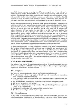 International Journal of Network Security & Its Applications (IJNSA), Vol 1, No 1, April 2009
completely ignores message processing time. When a message is sent by one node and is
acknowledged by another, the time it takes for a node to process a message and to reply to it is
generally non-negligible, particularly in the context of bounding short distances using signals
whose speed is similar to that of light in vacuum. After all, it takes the light less than 0.2
seconds to circle the entire Earth around the equator. Outstanding clock precision and
practically nonexistent errors are required to bind distances on the order of hundreds of meters.
Several researchers worked on the wormhole attack problem by treating a wormhole as a
misbehaving link. In such approaches, a wormhole attack is not specifically identified. Rather,
the wormhole’s destructive behavior is mitigated. Baruch [6] and Chigan [12] use link rating
schemes to prevent blackhole and wormhole attacks. They both rely on authenticated
acknowledgements of data packets to rate links: if a link is dropping packets, the
acknowledgements do not get through; link is rated low and avoided in the future. These
approaches are geared towards discovery and prevention of only one kind of wormhole
behavior: packet loss. Wormholes can do much more than that: they can send packets out of
order, confuse location-based schemes, or simply aggregate packets for traffic analysis. Even
the distortion of topology information that a wormhole introduce can be a significant problem in
particular networks. The real problem with the wormholes is that unauthorized nodes (wormhole
attackers) are able to transmit valid network messages. Techniques based on links’ performance
may be suitable in certain cases, but they do not fully address the wormhole problem.
In one of our earlier works, [1] a new collaborative algorithm called IDSX had been proposed.
The proposed IDSX offers an extended architecture and is compatible with heterogeneous IDS
already deployed in the participating nodes. In the high level of the architecture of the IDSX
mechanism, the cluster heads act as the links across different clusters. The cluster heads are
IDSX enabled and hence, can utilize alerts to generate the alarms. Alerts represent the potential
security breaches as identified by local IDS active nodes. The IDSX nodes are authorized to
take the final decision of discarding a node after aggregating and correlating the alerts that has
been generated over a period of time.
3. PROPOSED METHODOLOGY
Our objective is to find out the malicious node that performs the wormhole attack in network.
We have assumed that the MANET consists of clusters of nodes. The assumptions regarding the
organization of the MANET are listed in section 3.1.
3.1 Assumptions
The following assumptions are taken in order to design the proposed algorithm.
1. A node interacts with its 1-hop neighbors directly and with other nodes via intermediate
nodes using multi-hop packet forwarding.
2. Every node has a unique id in the network, which is assigned to a new node collaboratively
by existing nodes.
3. The entire network is geographically divided into a few disjoint or overlapping clusters
4. The network is considered to be layered.
5. A cluster head at the inner layer is represented as CH (1,i), where 1 signifies inner Layer, and
i stands for the cluster number
6. Each cluster is monitored by only one cluster head (monitoring node).
7. The cluster membership is restricted up to 2 hops.
3.2 Cluster formation
In this paper, we have proposed an algorithm where intrusion detection has been done in a
cluster based manner to take care of the wormhole attacks. The AODV routing protocol is used
47
 