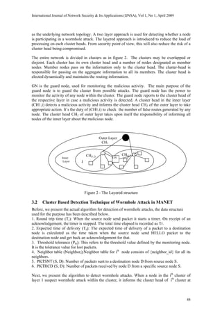 International Journal of Network Security & Its Applications (IJNSA), Vol 1, No 1, April 2009
as the underlying network topology. A two layer approach is used for detecting whether a node
is participating in a wormhole attack. The layered approach is introduced to reduce the load of
processing on each cluster heads. From security point of view, this will also reduce the risk of a
cluster head being compromised.
The entire network is divided in clusters as in figure 2. The clusters may be overlapped or
disjoint. Each cluster has its own cluster head and a number of nodes designated as member
nodes. Member nodes pass on the information only to the cluster head. The cluster-head is
responsible for passing on the aggregate information to all its members. The cluster head is
elected dynamically and maintains the routing information.
GN is the guard node, used for monitoring the malicious activity. The main purpose of the
guard node is to guard the cluster from possible attacks. The guard node has the power to
monitor the activity of any node within the cluster. The guard node reports to the cluster head of
the respective layer in case a malicious activity is detected. A cluster head in the inner layer
(CH1,i) detects a malicious activity and informs the cluster head CH2 of the outer layer to take
appropriate action. It’s the duty of (CH1,i) to check the number of false routes generated by any
node. The cluster head CH2 of outer layer takes upon itself the responsibility of informing all
nodes of the inner layer about the malicious node.
Outer Layer
CH2
Inner Layer
CH(1,1)CH(1,2)
GNInner
Layer
Figure 2 - The Layered structure
3.2 Cluster Based Detection Technique of Wormhole Attack in MANET
Before, we present the actual algorithm for detection of wormhole attacks, the data structure
used for the purpose has been described below.
1. Round trip time (Tr): When the source node send packet it starts a timer. On receipt of an
acknowledgement, the timer is stopped. The total time elapsed is recorded as Tr.
2. Expected time of delivery (Te): The expected time of delivery of a packet to a destination
node is calculated as the time taken when the source node send HELLO packet to the
destination node and get back an acknowledgement for that.
3. Threshold tolerance (Pth): This refers to the threshold value defined by the monitoring node.
It is the tolerance value for lost packets.
4. Neighbor table (Neighbori):Neighbor table for ith
node consists of {neighbor_id} for all its
neighbors.
5. PKTSNT (S, D): Number of packets sent to a destination node D from source node S.
6. PKTRCD (S, D): Number of packets received by node D from a specific source node S.
Next, we present the algorithm to detect wormhole attacks. When a node in the ith
cluster of
layer 1 suspect wormhole attack within the cluster, it informs the cluster head of ith
cluster at
48
 