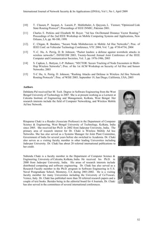 International Journal of Network Security & Its Applications (IJNSA), Vol 1, No 1, April 2009
[10] T. Clausen, P. Jacquet, A. Laouiti, P. Muhlethaler, A. Qayyum, L. Viennot; “Optimized Link
State Routing Protocol”; Proceedings of IEEE INMIC, Pakistan 2001.
[11] Charles E. Perkins and Elizabeth M. Royer. "Ad hoc On-Demand Distance Vector Routing."
Proceedings of the 2nd IEEE Workshop on Mobile Computing Systems and Applications, New
Orleans, LA, pp. 90-100, 1999.
[12]. C. Chigan, R. Bandaru; “Secure Node Misbehaviors in Mobile Ad Hoc Networks”; Proc. of
IEEE Conf. on Vehicular Technology Conference, VTC 2004, Vol. 7, pp. 4730-4734, 2004
[13] Y.-C. Hu, A. Perrig, D. B. Johnson; “Packet leashes: a defense against wormhole attacks in
wireless networks”; INFOCOM 2003, Twenty-Second Annual Joint Conference of the IEEE
Computer and Communication Societies, Vol. 3, pp. 1976-1986, 2003
[14] S. Capkun, L. Buttyan, J.-P. Hubaux; “SECTOR: Secure Tracking of Node Encounters in Multi-
Hop Wireless Networks”; Proc. of the 1st ACM Workshop on Security of Ad Hoc and Sensor
Networks; 2003
[15] Y-C Hu, A. Perrig, D. Johnson; “Rushing Attacks and Defense in Wireless Ad Hoc Network
Routing Protocols”; Proc. of WISE 2003, September 19, San Diego, California, USA, 2003
Authors
Debdutta Pal received her M. Tech. Degree in Software Engineering from the West
Bengal University of Technology in 2007. She is at present working as a Lecturer at
Calcutta Institute of Engineering and Management, Kolkata, West Bengal. Her
research interests include the field of Computer Networking, and Wireless Mobile
Ad hoc Network.
Rituparna Chaki is a Reader (Associate Professor) in the Department of Computer
Science & Engineering, West Bengal University of Technology, Kolkata, India
since 2005. She received her Ph.D. in 2002 from Jadavpur University, India. The
primary area of research interest for Dr. Chaki is Wireless Mobile Ad hoc
Networks. She has also served as a Systems Manager for Joint Plant Committee,
Government of India for several years before she switched to Academia. Dr. Chaki
also serves as a visiting faculty member in other leading Universities including
Jadavpur University. Dr. Chaki has about 20 referred international publications to
her credit.
Nabendu Chaki is a faculty member in the Department of Computer Science &
Engineering, University of Calcutta, Kolkata, India. He received his Ph.D. in
2000 from Jadavpur University, India. His areas of research interests include
distributed computing and software engineering. Dr. Chaki has also served as a
Research Faculty member in the Ph.D. program in Software Engineering in U.S.
Naval Postgraduate School, Monterey, CA during 2001-2002. He is a visiting
faculty member for many Universities including the University of Ca’Foscari,
Venice, Italy. Dr. Chaki has published more than 50 referred research papers and a
couple of text books. Besides being in the editorial board for 4 Journals, Dr. Chaki
has also served in the committees of several international conferences.
52
 
