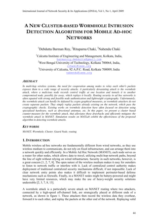 International Journal of Network Security & Its Applications (IJNSA), Vol 1, No 1, April 2009
A NEW CLUSTER-BASED WORMHOLE INTRUSION
DETECTION ALGORITHM FOR MOBILE AD-HOC
NETWORKS
1
Debdutta Barman Roy, 2
Rituparna Chaki, 3
Nabendu Chaki
1
Calcutta Institute of Engineering and Management, Kolkata, India,
barmanroy.debdutta@gmail.com
2
West Bengal University of Technology, Kolkata 700064, India,
rchaki@ieee.org
3
University of Calcutta, 92 A.P.C. Road, Kolkata 700009, India
nabendu@ieee.org
ABSTRACT
In multi-hop wireless systems, the need for cooperation among nodes to relay each other's packets
exposes them to a wide range of security attacks. A particularly devastating attack is the wormhole
attack, where a malicious node records control traffic at one location and tunnels it to another
compromised node, possibly far away, which replays it locally. Routing security in ad hoc networks is
often equated with strong and feasible node authentication and lightweight cryptography. Unfortunately,
the wormhole attack can hardly be defeated by crypto graphical measures, as wormhole attackers do not
create separate packets. They simply replay packets already existing on the network, which pass the
cryptographic checks. Existing works on wormhole detection have often focused on detection using
specialized hardware, such as directional antennas, etc. In this paper, we present a cluster based
counter-measure for the wormhole attack, that alleviates these drawbacks and efficiently mitigates the
wormhole attack in MANET. Simulation results on MATLab exhibit the effectiveness of the proposed
algorithm in detecting wormhole attacks.
KEY WORDS
MANET, Wormhole, Cluster, Guard Node, routing
1. INTRODUCTION
Mobile wireless ad hoc networks are fundamentally different from wired networks, as they use
wireless medium to communicate, do not rely on fixed infrastructure, and can arrange them into
a network quickly and efficiently. In a Mobile Ad Hoc Network (MANET), each node serves as
a router for other nodes, which allows data to travel, utilizing multi-hop network paths, beyond
the line of sight without relying on wired infrastructure. Security in such networks, however, is
a great concern [1, 2, 7, 8]. The open nature of the wireless medium makes it easy for outsiders
to listen to network traffic or interfere with it. Lack of centralized control authority makes
deployment of traditional centralized security mechanisms difficult, if not impossible. Lack of
clear network entry points also makes it difficult to implement perimeter-based defense
mechanisms such as firewalls. Finally, in a MANET nodes might be battery-powered and might
have very limited resources, which may make the use of heavy-weight security solutions
undesirable [2, 3, 7, 8, 13].
A wormhole attack is a particularly severe attack on MANET routing where two attackers,
connected by a high-speed off-channel link, are strategically placed at different ends of a
network, as shown in figure 1. These attackers then record the wireless data they overhear,
forward it to each other, and replay the packets at the other end of the network. Replaying valid
44
 