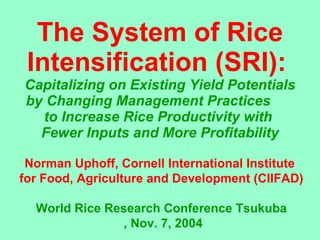 The System of Rice Intensification (SRI):   Capitalizing on Existing Yield Potentials by Changing Management Practices  to Increase Rice Productivity with  Fewer Inputs and More Profitability Norman Uphoff, Cornell International Institute  for Food, Agriculture and Development (CIIFAD) World Rice Research Conference Tsukuba , Nov. 7, 2004 