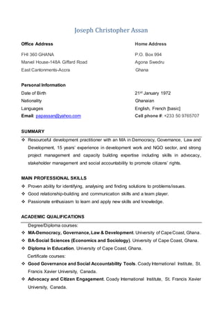 Joseph Christopher Assan
Office Address Home Address
FHI 360 GHANA P.O. Box 994
Marvel House-148A Giffard Road Agona Swedru
East Cantonments-Accra Ghana
Personal Information
Date of Birth 21st January 1972
Nationality Ghanaian
Languages English, French [basic]
Email: papassan@yahoo.com Cell phone #: +233 50 9765707
SUMMARY
 Resourceful development practitioner with an MA in Democracy, Governance, Law and
Development, 15 years’ experience in development work and NGO sector, and strong
project management and capacity building expertise including skills in advocacy,
stakeholder management and social accountability to promote citizens’ rights.
MAIN PROFESSIONAL SKILLS
 Proven ability for identifying, analysing and finding solutions to problems/issues.
 Good relationship-building and communication skills and a team player.
 Passionate enthusiasm to learn and apply new skills and knowledge.
ACADEMIC QUALIFICATIONS
Degree/Diploma courses:
 MA-Democracy, Governance, Law & Development. University of CapeCoast, Ghana.
 BA-Social Sciences (Economics and Sociology). University of Cape Coast, Ghana.
 Diploma in Education. University of Cape Coast, Ghana.
Certificate courses:
 Good Governance and Social Accountability Tools. Coady International Institute, St.
Francis Xavier University, Canada.
 Advocacy and Citizen Engagement. Coady International Institute, St. Francis Xavier
University, Canada.
 