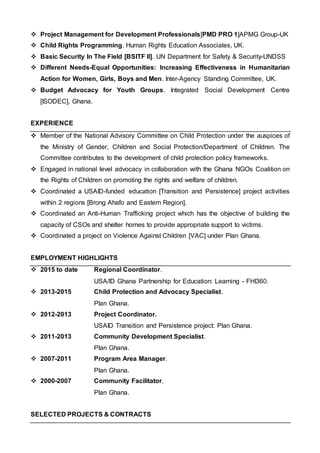  Project Management for Development Professionals[PMD PRO 1]APMG Group-UK
 Child Rights Programming. Human Rights Education Associates, UK.
 Basic Security In The Field [BSITF II]. UN Department for Safety & Security-UNDSS
 Different Needs-Equal Opportunities: Increasing Effectiveness in Humanitarian
Action for Women, Girls, Boys and Men. Inter-Agency Standing Committee, UK.
 Budget Advocacy for Youth Groups. Integrated Social Development Centre
[ISODEC], Ghana.
EXPERIENCE
 Member of the National Advisory Committee on Child Protection under the auspices of
the Ministry of Gender, Children and Social Protection/Department of Children. The
Committee contributes to the development of child protection policy frameworks.
 Engaged in national level advocacy in collaboration with the Ghana NGOs Coalition on
the Rights of Children on promoting the rights and welfare of children.
 Coordinated a USAID-funded education [Transition and Persistence] project activities
within 2 regions [Brong Ahafo and Eastern Region].
 Coordinated an Anti-Human Trafficking project which has the objective of building the
capacity of CSOs and shelter homes to provide appropriate support to victims.
 Coordinated a project on Violence Against Children [VAC] under Plan Ghana.
EMPLOYMENT HIGHLIGHTS
 2015 to date Regional Coordinator.
USA/ID Ghana Partnership for Education: Learning - FHI360.
 2013-2015 Child Protection and Advocacy Specialist.
Plan Ghana.
 2012-2013 Project Coordinator.
USAID Transition and Persistence project: Plan Ghana.
 2011-2013 Community Development Specialist.
Plan Ghana.
 2007-2011 Program Area Manager.
Plan Ghana.
 2000-2007 Community Facilitator.
Plan Ghana.
SELECTED PROJECTS & CONTRACTS
 