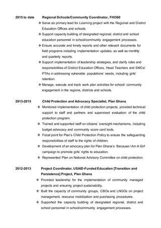 2015 to date
2013-2015
Regional Schools/Community Coordinator, FHI360
 Serve as primary lead for Learning project with the Regional and District
Education Offices and schools.
 Support capacity building of designated regional, district and school
education personnel in school/community engagement processes.
 Ensure accurate and timely reports and other relevant documents for
field programs including implementation updates, as well as monthly
and quarterly reports.
 Support implementation of leadership strategies, and clarify roles and
responsibilities of District Education Offices, Head Teachers and SMCs/
PTAs in addressing vulnerable populations’ needs, including girls'
retention.
 Manage, execute and track work plan activities for school/ community
engagement in the regions, districts and schools.
Child Protection and Advocacy Specialist, Plan Ghana
 Monitored implementation of child protection projects, provided technical
support to staff and partners and supervised evaluation of the child
protection program.
 Trained and supported staff on citizens’ oversight mechanisms, including
budget advocacy and community score card tools.
 Focal point for Plan’s Child Protection Policy to ensure the safeguarding
responsibilities of staff to the rights of children.
 Development of an advocacy plan for Plan Ghana’s ‘Because I Am A Girl’
campaign to promote girls’ rights to education.
 Represented Plan on National Advisory Committee on child protection.
2012-2013 Project Coordinator, USAID-Funded Education [Transition and
Persistence] Project, Plan Ghana
 Provided leadership for the implementation of community managed
projects and ensuring project sustainability.
 Built the capacity of community groups, CBOs and LNGOs on project
management, resource mobilization and purchasing procedures.
 Supported the capacity building of designated regional, district and
school personnel in school/community engagement processes.
 