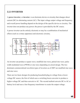 9
2.2.3 INVERTER
A power inverter, or inverter, is an electronic device or circuitry that changes direct
current (DC) to alternating current (AC). The input voltage output voltage and frequency,
and overall power handling depend on the design of the specific device or circuitry. The
inverter does not produce any power; the power is provided by the DC source.
A power inverter can be entirely electronic or may be a combination of mechanical
effects (such as a rotary apparatus) and electronic circuitry.
An inverter can produce a square wave, modified sine wave, pulsed sine wave, pulse
width modulated wave (PWM) or sine wave depending on circuit design. The two
dominant commercialized waveform types of inverters as of 2007 are modified sine wave
and sine wave.
There are two basic designs for producing household plug-in voltage from a lower-
voltage DC source, the first of which uses a switching boost converter to produce a
higher-voltage DC and then converts to AC. The second method converts DC to AC at
battery level and uses a line-frequency transformer to create the output voltage.
 