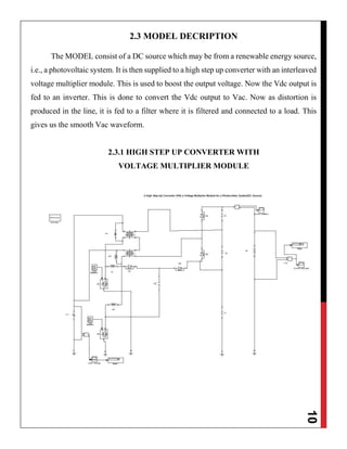 10
2.3 MODEL DECRIPTION
The MODEL consist of a DC source which may be from a renewable energy source,
i.e., a photovoltaic system. It is then supplied to a high step up converter with an interleaved
voltage multiplier module. This is used to boost the output voltage. Now the Vdc output is
fed to an inverter. This is done to convert the Vdc output to Vac. Now as distortion is
produced in the line, it is fed to a filter where it is filtered and connected to a load. This
gives us the smooth Vac waveform.
2.3.1 HIGH STEP UP CONVERTER WITH
VOLTAGE MULTIPLIER MODULE
 
