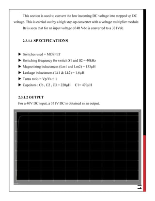 11
This section is used to convert the low incoming DC voltage into stepped up DC
voltage. This is carried out by a high step up converter with a voltage multiplier module.
Its is seen that for an input voltage of 40 Vdc is converted to a 331Vdc.
2.3.1.1 SPECIFICATIONS
 Switches used = MOSFET
 Switching frequency for switch S1 and S2 = 40kHz
 Magnetizing inductances (Lm1 and Lm2) = 133µH
 Leakage inductances (Lk1 & Lk2) = 1.6µH
 Turns ratio = Vp/Vs = 1
 Capcitors : Cb , C2 , C3 = 220µH C1= 470µH
2.3.1.2 OUTPUT
For a 40V DC input, a 331V DC is obtained as an output.
 