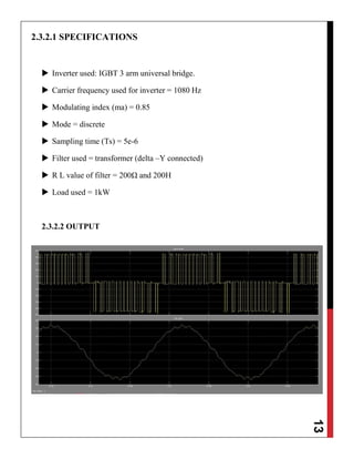 13
2.3.2.1 SPECIFICATIONS
 Inverter used: IGBT 3 arm universal bridge.
 Carrier frequency used for inverter = 1080 Hz
 Modulating index (ma) = 0.85
 Mode = discrete
 Sampling time (Ts) = 5e-6
 Filter used = transformer (delta –Y connected)
 R L value of filter = 200Ω and 200H
 Load used = 1kW
2.3.2.2 OUTPUT
 