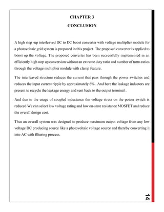14
CHAPTER 3
CONCLUSION
A high step -up interleaved DC to DC boost converter with voltage multiplier module for
a photovoltaic grid system is proposed in this project. The proposed converter is applied to
boost up the voltage. The proposed converter has been successfully implemented in an
efficiently high step up conversion without an extreme duty ratio and number of turns ratios
through the voltage multiplier module with clamp feature.
The interleaved structure reduces the current that pass through the power switches and
reduces the input current ripple by approximately 6% . And here the leakage inductors are
present to recycle the leakage energy and sent back to the output terminal .
And due to the usage of coupled inductance the voltage stress on the power switch is
reduced We can select low voltage rating and low on-state resistance MOSFET and reduce
the overall design cost.
Thus an overall system was designed to produce maximum output voltage from any low
voltage DC producing source like a photovoltaic voltage source and thereby converting it
into AC with filtering process.
 