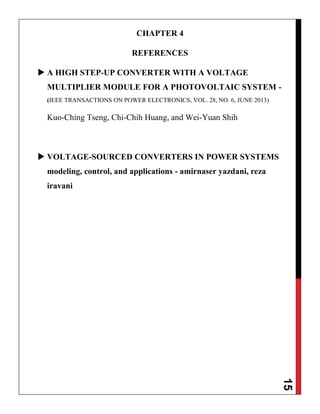 15
CHAPTER 4
REFERENCES
 A HIGH STEP-UP CONVERTER WITH A VOLTAGE
MULTIPLIER MODULE FOR A PHOTOVOLTAIC SYSTEM -
(IEEE TRANSACTIONS ON POWER ELECTRONICS, VOL. 28, NO. 6, JUNE 2013)
Kuo-Ching Tseng, Chi-Chih Huang, and Wei-Yuan Shih
 VOLTAGE-SOURCED CONVERTERS IN POWER SYSTEMS
modeling, control, and applications - amirnaser yazdani, reza
iravani
 