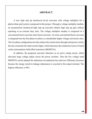 1
ABSTRACT
A new high step up interleaved dc-dc converter with voltage multiplier for a
photovoltaic grid system is proposed in this project. Through a voltage multiplier module,
an asymmetrical interleaved high step up converter obtains high step up gain without
operating at an extreme duty ratio. The voltage multiplier module is composed of a
conventional boost converter and a boost converter. An extra conventional boost converter
is integrated into the first phase to achieve a considerably higher voltage conversion ratio.
The two phase configuration not only reduces the current stress through each power switch,
but also constrains the input current ripple, which decreases the conduction losses of metal
oxide semiconductor field effect transistors (MOSFETs).
In addition, the proposed converter functions as an active clamp circuit, which
alleviates large voltage spikes across the power switches. Thus the low voltage rated
MOSFETs can be adopted for reductions of conduction loss and cost. Efficiency increases
because the energy stored in leakage inductances is recycled to the output terminal. The
highest efficiency is 98%.
 