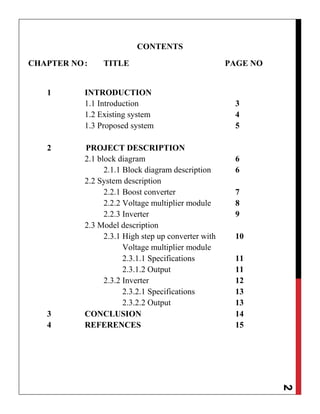 2
CONTENTS
CHAPTER NO: TITLE PAGE NO
1 INTRODUCTION
1.1 Introduction 3
1.2 Existing system 4
1.3 Proposed system 5
2 PROJECT DESCRIPTION
2.1 block diagram 6
2.1.1 Block diagram description 6
2.2 System description
2.2.1 Boost converter 7
2.2.2 Voltage multiplier module 8
2.2.3 Inverter 9
2.3 Model description
2.3.1 High step up converter with 10
Voltage multiplier module
2.3.1.1 Specifications 11
2.3.1.2 Output 11
2.3.2 Inverter 12
2.3.2.1 Specifications 13
2.3.2.2 Output 13
3 CONCLUSION 14
4 REFERENCES 15
 