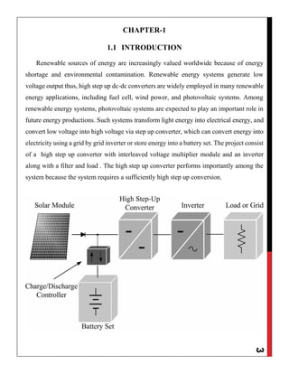 3
CHAPTER-1
1.1 INTRODUCTION
Renewable sources of energy are increasingly valued worldwide because of energy
shortage and environmental contamination. Renewable energy systems generate low
voltage output thus, high step up dc-dc converters are widely employed in many renewable
energy applications, including fuel cell, wind power, and photovoltaic systems. Among
renewable energy systems, photovoltaic systems are expected to play an important role in
future energy productions. Such systems transform light energy into electrical energy, and
convert low voltage into high voltage via step up converter, which can convert energy into
electricity using a grid by grid inverter or store energy into a battery set. The project consist
of a high step up converter with interleaved voltage multiplier module and an inverter
along with a filter and load . The high step up converter performs importantly among the
system because the system requires a sufficiently high step up conversion.
 