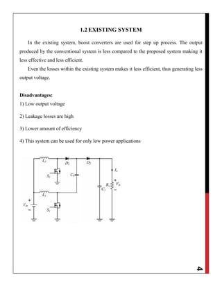 4
1.2 EXISTING SYSTEM
In the existing system, boost converters are used for step up process. The output
produced by the conventional system is less compared to the proposed system making it
less effective and less efficient.
Even the losses within the existing system makes it less efficient, thus generating less
output voltage.
Disadvantages:
1) Low output voltage
2) Leakage losses are high
3) Lower amount of efficiency
4) This system can be used for only low power applications
 