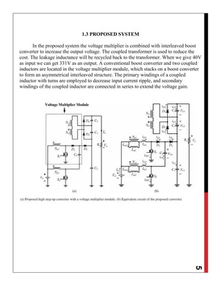 5
1.3 PROPOSED SYSTEM
In the proposed system the voltage multiplier is combined with interleaved boost
converter to increase the output voltage. The coupled transformer is used to reduce the
cost. The leakage inductance will be recycled back to the transformer. When we give 40V
as input we can get 331V as an output. A conventional boost converter and two coupled
inductors are located in the voltage multiplier module, which stacks on a boost converter
to form an asymmetrical interleaved structure. The primary windings of a coupled
inductor with turns are employed to decrease input current ripple, and secondary
windings of the coupled inductor are connected in series to extend the voltage gain.
 