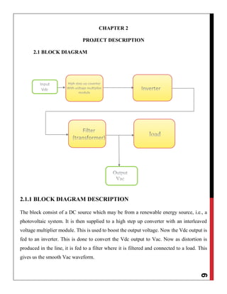 6
CHAPTER 2
PROJECT DESCRIPTION
2.1 BLOCK DIAGRAM
2.1.1 BLOCK DIAGRAM DESCRIPTION
The block consist of a DC source which may be from a renewable energy source, i.e., a
photovoltaic system. It is then supplied to a high step up converter with an interleaved
voltage multiplier module. This is used to boost the output voltage. Now the Vdc output is
fed to an inverter. This is done to convert the Vdc output to Vac. Now as distortion is
produced in the line, it is fed to a filter where it is filtered and connected to a load. This
gives us the smooth Vac waveform.
 
