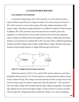 7
2.2 SYSTEM DESCRIPTION
2.2.1 BOOST CONVERTER
In electronics engineering, a DC to DC converter is a circuit which converts a
source of direct current from one voltage to another. It is a class of power converter. A
DC to DC converter is a device that accepts a DC input voltage and produces a DC
output voltage. Typically the output produced is at a different voltage level than the input.
In addition, DC to DC converters are used to provide noise isolation, power bus
regulation, etc. Such electronic devices often contain several sub circuits requiring a
unique voltage level different than that supplied by the battery. Additionally, the battery
declines as its stored power is drained. DC to DC converters offer a method of generating
multiple controlled voltages from a single variable battery voltage, thereby saving space
instead of using multiple batteries to supply different parts of the device.
Fig 2.3.7.1 simple circuit of boost converter
While the transistor is ON Vx=Vin, and the OFF state the inductor current flows
through the diode giving Vx=Vo. For this analysis it is assumed that the inductor current
always remains flowing. The voltage across the inductance and the average must be zero
for the average current to remain in steady state. Since the duty ratio ―D‖ is between 0
and 1 the output voltage must be higher than the input voltage in magnitude. The negative
sign indicates the reversal of the output voltage. A boost converter is a power converter
with an output DC voltage greater than its input DC voltage. It is a class of switching
 