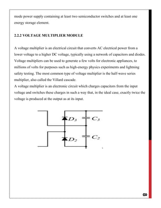8
mode power supply containing at least two semiconductor switches and at least one
energy storage element.
2.2.2 VOLTAGE MULTIPLIER MODULE
A voltage multiplier is an electrical circuit that converts AC electrical power from a
lower voltage to a higher DC voltage, typically using a network of capacitors and diodes.
Voltage multipliers can be used to generate a few volts for electronic appliances, to
millions of volts for purposes such as high-energy physics experiments and lightning
safety testing. The most common type of voltage multiplier is the half-wave series
multiplier, also called the Villard cascade.
A voltage multiplier is an electronic circuit which charges capacitors from the input
voltage and switches these charges in such a way that, in the ideal case, exactly twice the
voltage is produced at the output as at its input.
 