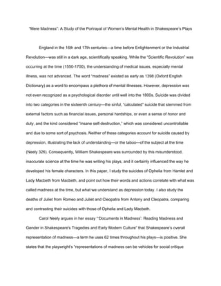 “Mere Madness”: A Study of the Portrayal of Women’s Mental Health in Shakespeare’s Plays
England in the 16th and 17th centuries—a time before Enlightenment or the Industrial
Revolution—was still in a dark age, scientifically speaking. While the “Scientific Revolution” was
occurring at the time (1550-1700), the understanding of medical issues, especially mental
illness, was not advanced. The word “madness” existed as early as 1398 (Oxford English
Dictionary) as a word to encompass a plethora of mental illnesses. However, depression was
not even recognized as a psychological disorder until well into the 1800s. Suicide was divided
into two categories in the sixteenth century—the sinful, “calculated” suicide that stemmed from
external factors such as financial issues, personal hardships, or even a sense of honor and
duty, and the kind considered “insane self-destruction,” which was considered uncontrollable
and due to some sort of psychosis. Neither of these categories account for suicide caused by
depression, illustrating the lack of understanding—or the taboo—of the subject at the time
(Neely 326). Consequently, William Shakespeare was surrounded by this misunderstood,
inaccurate science at the time he was writing his plays, and it certainly influenced the way he
developed his female characters. In this paper, I study the suicides of Ophelia from Hamlet and
Lady Macbeth from Macbeth, and point out how their words and actions correlate with what was
called madness at the time, but what we understand as depression today. I also study the
deaths of Juliet from Romeo and Juliet and Cleopatra from Antony and Cleopatra, comparing
and contrasting their suicides with those of Ophelia and Lady Macbeth.
Carol Neely argues in her essay “‘Documents in Madness’: Reading Madness and
Gender in Shakespeare's Tragedies and Early Modern Culture” that Shakespeare’s overall
representation of madness—a term he uses 62 times throughout his plays—is positive. She
states that the playwright’s “representations of madness can be vehicles for social critique
 