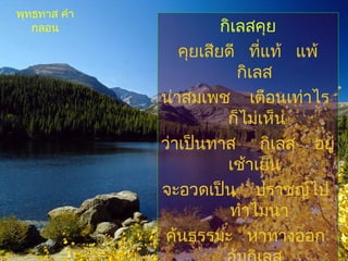 กิเลสคุย
คุยเสียดี ที่แท้ แพ้
กิเลส
น่าสมเพช เตือนเท่าไร
ก็ไม่เห็น
ว่าเป็นทาส กิเลส อยู่
เช้าเย็น
จะอวดเป็น ปราชญ์ไป
ทำาไมนา
ค้นธรรมะ หาทางออก
พุทธทาส คำา
กลอน
 