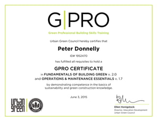 Urban Green Council hereby certifies that
Peter Donnelly
ID# 1952470
has fulfilled all requisites to hold a
GPRO CERTIFICATE
in FUNDAMENTALS OF BUILDING GREEN v. 2.0
and OPERATIONS & MAINTENANCE ESSENTIALS v. 1.7
by demonstrating competence in the basics of
sustainability and green construction knowledge.
June 3, 2015
	
  
	
  
	
  
R	
  
Ellen Honigstock
Director, Education Development
Urban Green Council
 
