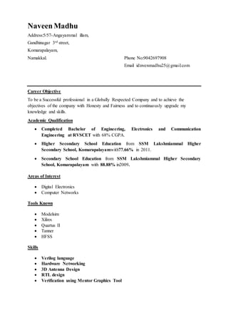 Naveen Madhu
Address:5/57-Angayammal illam,
Gandhinagar 3rd street,
Komarapalayam,
Namakkal. Phone No:9042697908
Email id:nvenmadhu25@gmail.com
Career Objective
To be a Successful professional in a Globally Respected Company and to achieve the
objectives of the company with Honesty and Fairness and to continuously upgrade my
knowledge and skills.
Academic Qualification
 Completed Bachelor of Engineering, Electronics and Communication
Engineering at RVSCET with 68% CGPA.
 Higher Secondary School Education from SSM Lakshmiammal Higher
Secondary School, Komarapalayamwith77.66% in 2011.
 Secondary School Education from SSM Lakshmiammal Higher Secondary
School, Komarapalayam with 88.88% in2009.
Areas of Interest
 Digital Electronics
 Computer Networks
Tools Known
 Modelsim
 Xilinx
 Quartus II
 Tanner
 HFSS
Skills
 Verilog language
 Hardware Networking
 3D Antenna Design
 RTL design
 Verification using Mentor Graphics Tool
 