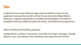 Silos
A rigid structure one hold one type of grain! Which is the narrow
approach towards the world to think in one direction (Rigid Mold).
However, cognitive flexibility or intellectual flexibility is to think in
multiple direction, different point of views, and different perspectives.
What intellectual flexibility possess?
Independent, creative, innovative, and able to merge, remerge, change,
diverse, mix, according to the condition and requirement of time.
 