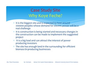 ∗ It is the biggest site and is expected to host around
200000 peoples whose demand for electric power will be a
real challenge
∗ It is construction is being started and necessary changes in
the construction can be made to implement the suggested
Case Study Site
Why Koye Feche?
the construction can be made to implement the suggested
project
∗ It is a big load and can attract the interest of power
producing investors
∗ The site has enough land in the surrounding for efficient
biomass bi-producing businesses
MSc. Thesis Presentation By:- Fasil Ayele Advisor: Prof. Sudesh Parkash Sabberwa Arbaminch University School Of Post Graduates
 