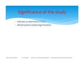 ∗ Indicate an alternative (help)
∗ Attract power producing Investors
Significance of the study
MSc. Thesis Presentation By:- Fasil Ayele Advisor: Prof. Sudesh Parkash Sabberwa Arbaminch University School Of Post Graduates
 