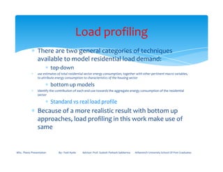 ∗ There are two general categories of techniques
available to model residential load demand:
∗ top-down
∗ use estimates of total residential sector energy consumption, together with other pertinent macro variables,
to attribute energy consumption to characteristics of the housing sector
∗ bottom up models
Load profiling
∗ bottom up models
∗ identify the contribution of each end-use towards the aggregate energy consumption of the residential
sector
∗ Standard vs real load profile
∗ Because of a more realistic result with bottom up
approaches, load profiling in this work make use of
same
MSc. Thesis Presentation By:- Fasil Ayele Advisor: Prof. Sudesh Parkash Sabberwa Arbaminch University School Of Post Graduates
 