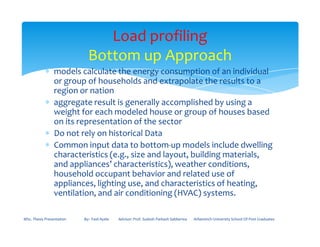 ∗ models calculate the energy consumption of an individual
or group of households and extrapolate the results to a
region or nation
∗ aggregate result is generally accomplished by using a
weight for each modeled house or group of houses based
on its representation of the sector
Load profiling
Bottom up Approach
on its representation of the sector
∗ Do not rely on historical Data
∗ Common input data to bottom-up models include dwelling
characteristics (e.g., size and layout, building materials,
and appliances’ characteristics), weather conditions,
household occupant behavior and related use of
appliances, lighting use, and characteristics of heating,
ventilation, and air conditioning (HVAC) systems.
MSc. Thesis Presentation By:- Fasil Ayele Advisor: Prof. Sudesh Parkash Sabberwa Arbaminch University School Of Post Graduates
 
