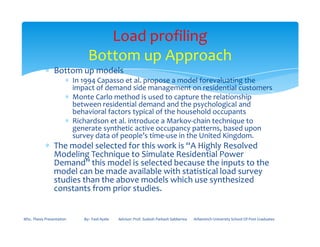 ∗ Bottom up models
∗ In 1994 Capasso et al. propose a model forevaluating the
impact of demand side management on residential customers
∗ Monte Carlo method is used to capture the relationship
between residential demand and the psychological and
behavioral factors typical of the household occupants
∗ Richardson et al. introduce a Markov-chain technique to
generate synthetic active occupancy patterns, based upon
Load profiling
Bottom up Approach
∗ Richardson et al. introduce a Markov-chain technique to
generate synthetic active occupancy patterns, based upon
survey data of people’s time-use in the United Kingdom.
∗ The model selected for this work is “A Highly Resolved
Modeling Technique to Simulate Residential Power
Demand” this model is selected because the inputs to the
model can be made available with statistical load survey
studies than the above models which use synthesized
constants from prior studies.
MSc. Thesis Presentation By:- Fasil Ayele Advisor: Prof. Sudesh Parkash Sabberwa Arbaminch University School Of Post Graduates
 