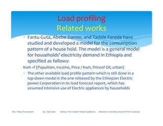∗ Fantu Guta, Abebe Damte, and Tadele Ferede have
studied and developed a model for the consumption
pattern of a house hold. The model is a general model
for households’ electricity demand in Ethiopia and
specified as follows:
Load profiling
Related works
specified as follows:
Kwh =f (Popultion, Income, Price / Kwh, Priceof Oil, urban)
∗ The other available load profile pattern which is still done in a
top down model is the one released by the Ethiopian Electric
power Corporation in its load forecast report, which has
assumed intensive use of Electric appliances by households
MSc. Thesis Presentation By:- Fasil Ayele Advisor: Prof. Sudesh Parkash Sabberwa Arbaminch University School Of Post Graduates
 