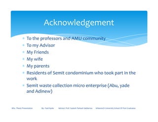 ∗ To the professors and AMU community
∗ To my Advisor
∗ My Friends
∗ My wife
Acknowledgement
∗ My wife
∗ My parents
∗ Residents of Semit condominium who took part in the
work
∗ Semit waste collection micro enterprise (Abu, yade
and Adinew)
MSc. Thesis Presentation By:- Fasil Ayele Advisor: Prof. Sudesh Parkash Sabberwa Arbaminch University School Of Post Graduates
 