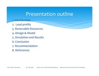 1. Introduction
2. Load profile
3. Renewable Resources
4. Design & Model
5. Simulation and Results
Presentation outline
5. Simulation and Results
6. Conclusion
7. Recommendation
8. References
MSc. Thesis Presentation By:- Fasil Ayele Advisor: Prof. Sudesh Parkash Sabberwa Arbaminch University School Of Post Graduates
 