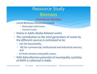 ∗ Local Biomass Resource-waste
∗ Manucipal solid waste
∗ Human waste
∗ Waste in Addis Ababa-Related works
∗ The contribution to the total generation of waste by
Resource Study
Biomass
Literature Review
∗ The contribution to the total generation of waste by
the different sources is estimated to be
∗ 76% for households,
∗ 18% for commercial, institutional and industrial sources,
and
∗ 6% from streets and public areas.
∗ With 80%collection potential of municipality 550t/day
of MSW is collected in Addis
MSc. Thesis Presentation By:- Fasil Ayele Advisor: Prof. Sudesh Parkash Sabberwa Arbaminch University School Of Post Graduates
 