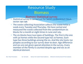 ∗ Statistical survey is carried out for Semit condominium block
sector 290-296
∗ The waste collecting Association collects the waste twice a
week every Tuesday and Thursday. We have sorted and
measured the waste collected from the condominium six
blocks for a month or eight times in June and July.
Resource Study
Biomass
Biomass Statistical survey
blocks for a month or eight times in June and July.
∗ The six blocks have two types of buildings. The first is the one
with 30 homes while the second type has 20 homes. Each
type has three buildings among the six. And the site hosts 150
peoples according to our survey door to door. Age difference
and sex are not given special attention in the survey. Every
member of the family is counted despite age and sex as an
identical element
MSc. Thesis Presentation By:- Fasil Ayele Advisor: Prof. Sudesh Parkash Sabberwa Arbaminch University School Of Post Graduates
 