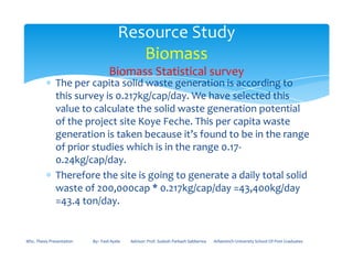 ∗ The per capita solid waste generation is according to
this survey is 0.217kg/cap/day. We have selected this
value to calculate the solid waste generation potential
of the project site Koye Feche. This per capita waste
generation is taken because it’s found to be in the range
Resource Study
Biomass
Biomass Statistical survey
generation is taken because it’s found to be in the range
of prior studies which is in the range 0.17-
0.24kg/cap/day.
∗ Therefore the site is going to generate a daily total solid
waste of 200,000cap * 0.217kg/cap/day =43,400kg/day
=43.4 ton/day.
MSc. Thesis Presentation By:- Fasil Ayele Advisor: Prof. Sudesh Parkash Sabberwa Arbaminch University School Of Post Graduates
 