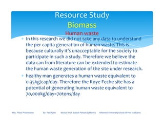 ∗ In this research we did not take any data to understand
the per capita generation of human waste. This is
because culturally it’s unacceptable for the society to
participate in such a study. Therefore we believe the
data can from literature can be extended to estimate
Resource Study
Biomass
Human waste
data can from literature can be extended to estimate
the human waste generation of the site under research.
∗ healthy man generates a human waste equivalent to
0.35kg/cap/day. Therefore the Koye Feche site has a
potential of generating human waste equivalent to
70,000kg/day=70tons/day
MSc. Thesis Presentation By:- Fasil Ayele Advisor: Prof. Sudesh Parkash Sabberwa Arbaminch University School Of Post Graduates
 