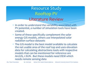 ∗ In order to understand the variability associated with
PV potential, a number of simulation tools have been
created.
∗ Some of these specifically complement the solar
Resource Study
Rooftop PV
Literature Review
∗ Some of these specifically complement the solar
energy GIS models, others use interpolated solar
radiation surface datasets
∗ The GIS model is the best model available to calculate
the net usable area of the roof top and uses elevation
data for calculating abstractions tools with respective
models that can be mentioned for reference are
ArcGIS, r.SUN . But these models need DEM which
needs remote sensing data
MSc. Thesis Presentation By:- Fasil Ayele Advisor: Prof. Sudesh Parkash Sabberwa Arbaminch University School Of Post Graduates
 